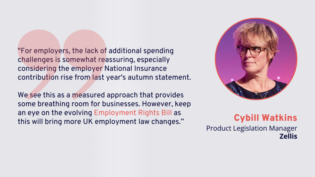 Spring Statement 2025: "For employers, the lack of additional spending challenges is somewhat reassuring, especially considering the employer National Insurance contribution rise from last year's autumn statement.
We see this as a measured approach that provides some breathing room for businesses. However, keep an eye on the evolving Employment Rights Bill as this will bring more UK employment law changes.” - Cybill Watkins, Product Legislation Manager, Zellis.